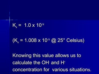 KKww = 1.0 x 10= 1.0 x 10-14-14
(K(Kww = 1.008 x 10= 1.008 x 10-14-14
@ 25° Celsius)@ 25° Celsius)
Knowing this value allows us toKnowing this value allows us to
calculate the OHcalculate the OH--
and Hand H++
concentration forconcentration for various situationvarious situations.s.
 