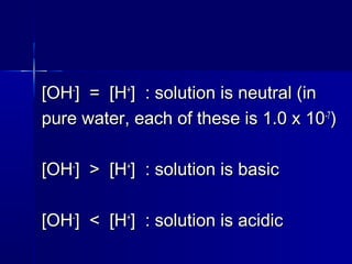 [OH[OH--
] = [H] = [H++
] : solution is neutral (in] : solution is neutral (in
pure water, each of these is 1.0 x 10pure water, each of these is 1.0 x 10-7-7
))
[OH[OH--
] > [H] > [H++
] : solution is basic] : solution is basic
[OH[OH--
] < [H] < [H++
] : solution is acidic] : solution is acidic
 