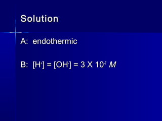 SolutionSolution
A: endothermicA: endothermic
B: [HB: [H++
] = [OH] = [OH--
] = 3 X 10] = 3 X 10-7-7
MM
 