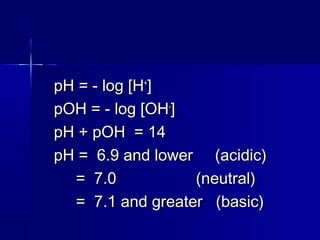 pH = - log [HpH = - log [H++
]]
pOH = - log [OHpOH = - log [OH--
]]
pH + pOH = 14pH + pOH = 14
pH = 6.9 and lower (acidic)pH = 6.9 and lower (acidic)
= 7.0 (neutral)= 7.0 (neutral)
= 7.1 and greater (basic)= 7.1 and greater (basic)
 