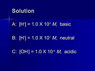 SolutionSolution
A: [HA: [H++
] = 1.0 X 10] = 1.0 X 10-9-9
M,M, basicbasic
B: [HB: [H++
] = 1.0 X 10] = 1.0 X 10-7-7
M,M, neutralneutral
C: [OHC: [OH--
] = 1.0 X 10] = 1.0 X 10-15-15
M,M, acidicacidic
 