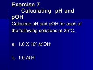 Exercise 7Exercise 7
Calculating pH andCalculating pH and
pOHpOH
Calculate pH and pOH for each ofCalculate pH and pOH for each of
the following solutions at 25°C.the following solutions at 25°C.
a. 1.0 X 10a. 1.0 X 10-3-3
MM OHOH--
b. 1.0b. 1.0 MM HH++
 