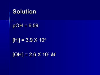 SolutionSolution
pOH = 6.59pOH = 6.59
[H[H++
] = 3.9 X 10] = 3.9 X 10-8-8
[OH[OH--
] = 2.6 X 10] = 2.6 X 10-7-7
MM
 