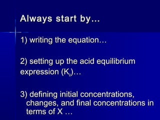 Always start by…Always start by…
1) writing the equation…1) writing the equation…
2) setting up the acid equilibrium2) setting up the acid equilibrium
expression (Kexpression (Kaa)…)…
3) defining initial concentrations,3) defining initial concentrations,
changes, and final concentrations inchanges, and final concentrations in
terms of X …terms of X …
 