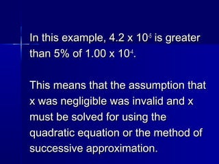 In this example, 4.2 x 10In this example, 4.2 x 10-5-5
is greateris greater
than 5% of 1.00 x 10than 5% of 1.00 x 10-4-4
..
This means that the assumption thatThis means that the assumption that
x was negligible was invalid and xx was negligible was invalid and x
must be solved for using themust be solved for using the
quadratic equation or the method ofquadratic equation or the method of
successive approximation.successive approximation.
 