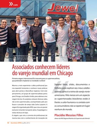 10  Acontece APAS • julho 2012
CAPA
Associadosconhecemlíderes
dovarejomundialemChicago
Primeira viagem internacional foi marcante para os supermercadistas,
que pretendem implantar as novidades no Brasil
Mesmo o mais experiente e sábio profissional pre-
cisa expandir horizontes e conhecer novas práticas
para abrir portas e diversificar negócios. Com este
pensamento, um grupo de supermercadistas partiu
para Chicago, nos Estados Unidos, para saborear uma
viagem técnica. Os varejistas visitaram diversas redes,
não só de supermercados, acompanhados pelo pro-
fessor e consultor de varejo João Carlos Lazzarini. A
viagem foi organizada pela APAS, que criou um pacote
exclusivo incluindo transporte aéreo, hospedagem e
visitas técnicas em lojas.
A viagem, que uniu o convívio de profissionais da
mesma área com o conhecimento de inovações do
“
Separei fotos, slides, documentos e
folhetos para explicar aos meus colabo-
radores como é a rotina do varejo norte-
-americano. Pelo menos em um aspecto
os supermercados brasileiros estão à
frente: o calor humano e o contato com
os consumidores não se repete em lugar
nenhum do mundo.
Placídio Messias Filho
diretordaAPASRegionalMaríliaedoSupermercadoPalmital
Associados, diretores e o superintendente
Carlos Corrêa visitaram diversas lojas,
como a Jewel-Osco, uma das maiores redes
de supermercados de Chicago
 