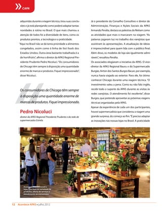 12  Acontece APAS • julho 2012
CAPA
adquiridas durante a viagem técnica, tirou suas conclu-
sões e já está planejando como poderá adaptar tantas
novidades à rotina no Brasil. O que mais chamou a
atenção de todos foi a diversidade de itens, como os
produtos prontos, a tecnologia e a praticidade.
“Aqui no Brasil não se dá tanta prioridade a alimentos
congelados, assim como à linha de fast foods dos
Estados Unidos. Outra área bastante trabalhada é a
de hortifrútis”, afirma o diretor da APAS Regional Pre-
sidente Prudente Pedro Nicoluci.“Os consumidores
de Chicago têm sempre à disposição uma quantidade
enorme de marcas e produtos. Fiquei impressionado”,
disse Nicoluci.
Já o presidente do Conselho Consultivo e diretor de
Administração, Finanças e Ações Sociais da APAS
Armando Peralta, destaca as palestras da Nielsen como
as atividades que mais o marcaram na viagem. “As
palavras jogaram luz no trabalho dos varejistas que
assistiram às apresentações. A atualização de ideias
é imprescindível para quem lida com o público final.
Além disso, os modelos de loja são igualmente admi-
ráveis”, ressaltou Peralta.
Os associados elogiaram a iniciativa da APAS. O vice-
-diretor da APAS Regional Bauru e do Supermercado
Burgão, Airton dos Santos Burgos Bacan, por exemplo,
nunca havia viajado ao exterior. Para ele, foi ótimo
conhecer Chicago durante uma viagem técnica. “O
investimento valeu a pena. Como eu não falo inglês,
recebi todo o suporte da APAS durante as visitas às
redes varejistas. O atendimento foi excelente”, disse
Burgos, que pretende aproveitar as próximas viagens
técnicas organizadas pela APAS.
Apesar da experiência de cada um dos participantes,
houve supermercadista que considerou a viagem uma
grande surpresa, do começo ao fim.“É preciso adaptar
as inovações nas nossas lojas no Brasil. A praticidade
“
Os consumidores de Chicago têm sempre
à disposição uma quantidade enorme de
marcasdeprodutos.Fiqueiimpressionado.
Pedro Nicoluci
diretor da APAS Regional Presidente Prudente e da rede de
supermercados Estrela
Associados no Dominick’s:
lojas com foco na variedade de
produtos, oferta de serviços e
atendimento ao consumidor
ArquivoAPAS
 