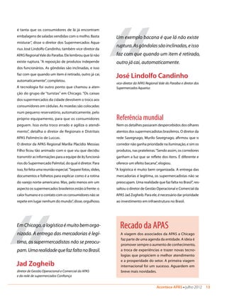 Acontece APAS • julho 2012  13 
Recado da APAS
A viagem dos associados da APAS a Chicago
faz parte de uma agenda da entidade. A ideia é
promover sempre o aumento de conhecimento,
a troca de experiências e trazer novas tecno-
logias que propiciem o melhor atendimento
e a prosperidade do setor. A primeira viagem
internacional foi um sucesso. Aguardem em
breve mais novidades.
é tanta que os consumidores de lá já encontram
embalagens de saladas vendidas com o molho. Basta
misturar”, disse o diretor dos Supermercados Aqua-
rius José Lindolfo Candinho, também vice-diretor da
APAS RegionalVale do Paraíba. Ele lembrou que lá não
existe ruptura. “A reposição de produtos independe
dos funcionários. As gôndolas são inclinadas, e isso
faz com que quando um item é retirado, outro já cai,
automaticamente”, completou.
A tecnologia foi outro ponto que chamou a aten-
ção do grupo de “turistas” em Chicago. “Os caixas
dos supermercados da cidade devolvem o troco aos
consumidores em cédulas. As moedas são colocadas
num pequeno reservatório, automaticamente, pelo
próprio equipamento, para que os consumidores
peguem. Isso evita troco errado e agiliza o atendi-
mento”, detalha o diretor de Regionais e Distritais
APAS Palimércio de Luccas.
O diretor da APAS Regional Marília Placídio Messias
Filho ficou tão animado com o que viu que decidiu
transmitir as informações para a equipe de 85 funcioná-
rios do Supermercado Palmital, do qual é diretor. Para
isso, foi feita uma reunião especial.“Separei fotos, slides,
documentos e folhetos para explicar como é a rotina
do varejo norte-americano. Mas, pelo menos em um
aspecto os supermercados brasileiros estão à frente: o
calor humano e o contato com os consumidores não se
repete em lugar nenhum do mundo”, disse, orgulhoso.
“
EmChicago,alogísticaémuitobemorga-
nizada. A entrega das mercadorias é legí-
tima, os supermercadistas não se preocu-
pam.UmarealidadequefazfaltanoBrasil.
Jad Zogheib
diretor de Gestão Operacional e Comercial da APAS
e da rede de supermercados Confiança
Referência mundial
Nem os detalhes passaram despercebidos dos olhares
atentos dos supermercadistas brasileiros. O diretor da
rede Savegnago, Murilo Savegnago, afirmou que o
corredor não ganha prioridade na iluminação, e sim os
produtos, nas prateleiras.“Sendo assim, os corredores
ganham a luz que se reflete dos itens. É diferente e
oferece um efeito bacana”, elogiou.
“A logística é muito bem organizada. A entrega das
mercadorias é legítima, os supermercadistas não se
preocupam. Uma realidade que faz falta no Brasil”, res-
saltou o diretor de Gestão Operacional e Comercial da
APAS Jad Zogheib. Para ele, é necessário dar prioridade
ao investimento em infraestrutura no Brasil.
“
Um exemplo bacana é que lá não existe
ruptura.Asgôndolassãoinclinadas,eisso
faz com que quando um item é retirado,
outro já cai, automaticamente.
José Lindolfo Candinho
vice-diretor da APAS Regional Vale do Paraíba e diretor dos
SupermercadosAquarius
 