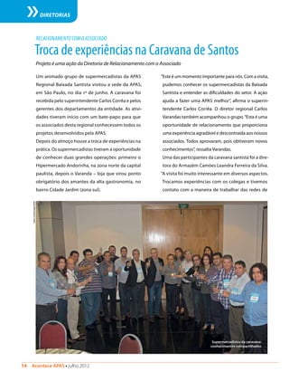 14  Acontece APAS • julho 2012
DIRETORIAS
Troca de experiências na Caravana de Santos
Projeto é uma ação da Diretoria de Relacionamento com o Associado
Um animado grupo de supermercadistas da APAS
Regional Baixada Santista visitou a sede da APAS,
em São Paulo, no dia 1º de junho. A caravana foi
recebida pelo superintendente Carlos Corrêa e pelos
gerentes dos departamentos da entidade. As ativi-
dades tiveram início com um bate-papo para que
os associados desta regional conhecessem todos os
projetos desenvolvidos pela APAS.
Depois do almoço houve a troca de experiências na
prática. Os supermercadistas tiveram a oportunidade
de conhecer duas grandes operações: primeiro o
Hipermercado Andorinha, na zona norte da capital
paulista, depois o Varanda – loja que virou ponto
obrigatório dos amantes da alta gastronomia, no
bairro Cidade Jardim (zona sul).
RELACIONAMENTO COM O ASSOCIADO
“Este é um momento importante para nós. Com a visita,
pudemos conhecer os supermercadistas da Baixada
Santista e entender as dificuldades do setor. A ação
ajuda a fazer uma APAS melhor”, afirma o superin-
tendente Carlos Corrêa. O diretor regional Carlos
Varandas também acompanhou o grupo.“Esta é uma
oportunidade de relacionamento que proporciona
uma experiência agradável e descontraída aos nossos
associados. Todos aprovaram, pois obtiveram novos
conhecimentos”, ressalta Varandas.
Uma das participantes da caravana santista foi a dire-
tora do Armazém Camões Leandra Ferreira da Silva.
“A visita foi muito interessante em diversos aspectos.
Trocamos experiências com os colegas e tivemos
contato com a maneira de trabalhar das redes de
Supermercadistas da caravana:
conhecimentos compartilhados
Fotos:ComunicaçãoAPAS
 