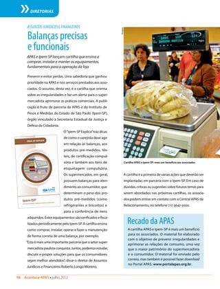 16  Acontece APAS • julho 2012
DIRETORIAS
ASSUNTOS JURÍDICOS E FINANCEIROS
Prevenir e evitar perdas. Uma sabedoria que ganhou
prioridade na APAS e nos serviços prestados aos asso-
ciados. O assunto, desta vez, é a cartilha que orienta
sobre as irregularidades e faz um alerta para o super-
mercadista aprimorar as práticas comerciais. A publi-
cação é fruto de parceria da APAS e do Instituto de
Pesos e Medidas do Estado de São Paulo (Ipem-SP),
órgão vinculado à Secretaria Estadual da Justiça e
Defesa da Cidadania.
O“Ipem-SP Explica”traz dicas
de como o varejista deve agir
em relação às balanças, aos
produtos pré-medidos, têx-
teis, de certificação compul-
sória e também aos itens de
etiquetagem compulsória.
Os supermercados, em geral,
possuem balanças para aten-
dimento ao consumidor, que
determinam o peso dos pro-
dutos pré-medidos (como
refrigerantes e biscoitos) e
para a conferência de itens
adquiridos. Estes equipamentos são verificados e fisca-
lizados periodicamente pelo Ipem-SP. A cartilha ensina
como comprar, instalar, operar e fazer a manutenção
de forma correta de uma balança, por exemplo.
“Esta é mais uma importante parceria que o setor super-
mercadistapaulistaconquista.Juntos,podemosestudar,
discutir e propor soluções para que os consumidores
sejam melhor atendidos”, disse o diretor de Assuntos
Jurídicos e Financeiros Roberto Longo Moreno.
Balançasprecisas
efuncionais
APAS e Ipem-SP lançam cartilha que ensina a
comprar, instalar e manter os equipamentos,
fundamentais para a operação da loja
Recado da APAS
A cartilha APAS e Ipem-SP é mais um benefício
para os associados. O material foi elaborado
com o objetivo de prevenir irregularidades e
aprimorar as relações de consumo, uma vez
que o maior patrimônio do supermercadista
é o consumidor. O material foi enviado pelo
correio, mas também é possível fazer download
no Portal APAS: www.portalapas.org.br.
A cartilha é a primeira de várias ações que deverão ser
implantadas em parceria com o Ipem-SP. Em caso de
dúvidas, críticas ou sugestões sobre futuros temas para
serem abordados nas próximas cartilhas, os associa-
dos podem entrar em contato com a Central APAS de
Relacionamento, no telefone (11) 3647-5000.
Divulgação
Cartilha APAS e Ipem-SP: mais um benefício aos associados
 