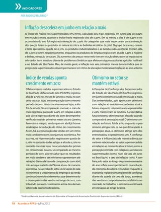 18  Acontece APAS • julho 2012
INDICADORES
* Rodrigo Mariano, departamento de Economia e Pesquisa da Associação Paulista de Supermercados (APAS)
POR RODRIGO MARIANO*
Índicedevendasaponta
crescimentoem2012
O faturamento real dos supermercados no Estado
de São Paulo (deflacionado pelo IPS/APAS) registrou
alta de 3,75% nos meses de janeiro a maio, no con-
ceito todas as lojas, em comparação com o mesmo
período de 2011. Já no conceito mesmas lojas, a alta
foi de 6,20%. Na comparação mensal, o mês de
maio registrou queda de 3,49% em relação a abril,
que já era esperada diante do bom desempenho
verificado nos três primeiros meses do ano (janeiro,
fevereiro e março), sendo que em abril já houve
sinalização de redução do ritmo de crescimento.
Assim, há a acomodação das vendas em um ritmo
mais condizente com a conjuntura econômica. Por
sua vez, os hipermercados registraram queda de
0,16% no conceito todas as lojas e alta de 0,72% no
conceito mesmas lojas, no acumulado dos primei-
ros cinco meses do ano, se comparado ao mesmo
período de 2011. Vale ressaltar que os resultados
em maio tendem a ser inferiores e apresentam até
retração diante da base de comparação com abril,
mês em que o efeito da Páscoa atuou de maneira
expressiva nas vendas do setor. A elevação do salá-
rio mínimo e o crescimento do emprego e da renda
continuarão sendo os elementos que determinarão
o desempenho das vendas ao longo de 2012, con-
tribuindo para um crescimento acima dos demais
setores da economia brasileira.
Otimismonosetorse
mantémestável
A Pesquisa de Confiança dos Supermercados
do Estado de São Paulo (PCS/APAS) registrou
em junho otimismo estável em relação a maio.
Dos entrevistados, 35% apontaram otimismo
com relação ao ambiente econômico atual e
futuro,enquanto22%mostraram-sepessimistas
e 43% mantiveram-se neutros. A expectativa
futura mostrou otimismo mais elevado quando
comparado à percepção atual. O otimismo com
relação ao futuro foi de 41%, enquanto o pes-
simismo atingiu 22%. Já no que diz respeito à
percepção atual, o otimismo atinge 29% dos
entrevistados, e o pessimismo 32%. A confiança
do setor é influenciada de maneira direta por
variáveisrelacionadasaosetorsupermercadista
em relação ao momento atual e futuro, como a
percepção otimista com relação às vendas nos
supermercados (39%), nível da taxa de juros
no Brasil (32%) e taxa de inflação (16%). A con-
fiança do setor ao longo do primeiro semestre
do ano reflete o comportamento da evolução
da economia brasileira e mundial. Enquanto a
economia registrar um ambiente de confiança
diante da queda da taxa de juros, aumento
das vendas e comportamento satisfatório no
mercado de trabalho, o otimismo continuará
em elevação ao longo de 2012.
Inflaçãodesaceleraemjunhoemrelaçãoamaio
O Índice de Preços nos Supermercados (IPS/APAS), calculado pela Fipe, registrou em junho alta de 0,84%
em relação a maio, quando o índice havia registrado alta de 0,97%. Em 12 meses, a alta é de 6,49% e no
acumulado do ano foi registrada elevação de 2,29%. As categorias que mais impactaram para a elevação
dos preços foram os produtos in natura (6,12%) e as bebidas alcoólicas (2,57%). O grupo de carnes, cereais
e leite apresentou queda de 0,31%, os produtos industrializados e as bebidas não-alcoólicas tiveram alta,
de 0,60% e 0,15% respectivamente, enquanto os produtos de limpeza registraram alta de 0,33% e higiene
e beleza, elevação de 0,63%. Os aumentos de preços neste mês tiveram relação direta com os impactos na
oferta dos itens in natura diante de problemas climáticos que afetaram algumas culturas agrícolas no Brasil
e no Estado de São Paulo. Mas, de modo geral, a inflação nos seis primeiros meses do ano indica que os
preços nos supermercados devem permanecer em ritmo de elevação moderada em relação ao ano anterior.
 