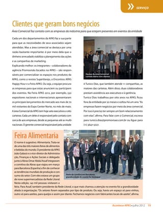 Acontece APAS • julho 2012  19 
SERVIÇO
Cada um dos departamentos da APAS faz a sua parte
para que as necessidades de seus associados sejam
atendidas. Mas a área comercial se destaca por uma
razão bastante importante: é por meio dela que o
dinheiro arrecadado viabiliza o planejamento das ações
e as campanhas de marketing.
Explicando melhor: os integrantes – colaboradores da
agência Promovisão locados na APAS – são respon-
sáveis por comercializar os espaços nos produtos da
APAS, como a revista SuperVarejo, o Encontros APAS
Happy Hour e a Feira APAS. Ou seja, a equipe procura
as empresas para que estas anunciem ou participem
dos eventos. Na Feira APAS 2012, por exemplo, 550
expositores nacionais e internacionais apresentaram
os principais lançamentos do mercado aos mais de 70
mil visitantes do Expo Center Norte, no mês de maio.
AáreaComercialdaAPAStemhojeseteexecutivoseoito
carteiras.Cadaumdeleséresponsávelpelocontatocom
cercade400empresas,desdeaspequenasatéasmulti-
nacionais.Ogerentecomercialresponsávelpelaunidade
Clientesquegerambonsnegócios
Área Comercial faz contato com as empresas da indústria para que estejam presentes em eventos da entidade
é Tunico Dias, que também atende 11 companhias, as
maiores das carteiras. Além disso, duas colaboradoras
prestam assistência aos executivos e à gerência.
Tunico Dias trabalhou por oito anos na APAS; ficou
fora da entidade por 20 meses e voltou há um ano.“As
empresas fazem negócios por meio da área comercial.
Por isso é preciso ter sempre um bom relacionamento
com elas”, afirma. Para falar com o Comercial, escreva
para tunico.dias@promovisao.com.br ou ligue para
(11) 3647-5027.
Equipe da área Comercial:
contato diário com clientes
ComunicaçãoAPASO nome é sugestivo: Alimentaria. Trata-se
deumadastrêsmaioresfeirasdealimentos
ebebidasdomundo.OpresidentedaAPAS
JoãoGalassieovice-diretordeAdministra-
ção, Finanças e Ações Sociais e delegado
juntoàAbrasOmarAbdulAssafintegraram
a comitiva da Abras que viajou em março
paraBarcelona(Espanha)afimdeconhecer
astendênciasmundiaisdeproduçãoecon-
sumo do setor. Com eles estava um grupo
de nove supermercadistas da Rede Litoral.
Nesta edição, 142 mil pessoas visitaram a
feira. Para Assaf, também presidente da Rede Litoral, o que mais chamou a atenção no evento foi a grandiosidade
aliada à organização. “Os setores foram separados por tipo de produto. Ou seja, havia um espaço só para vinhos,
outro só para azeites, para queijos e assim por diante. Fechamos negócios com fabricantes locais de azeite”, afirma.
FeiraAlimentaria
Parte da comitiva em Barcelona:
grandiosidade do evento foi destaque
Divulgação
 