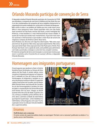 20  Acontece APAS • julho 2012
SOCIAL
Os portugueses que ajudaram a fazer a história
brasileira foram lembrados na Câmara de Vere-
adores de São Paulo. A sessão solene, come-
morativa à imigração portuguesa na Freguesia
do Ó, realizada na Casa de Cultura do bairro,
homenageou 18 imigrantes e também os 512
anos da presença lusitana no Brasil. O supermer-
cadista José Pontes de Carvalho, pai do diretor
APAS Distrital Oeste José Eduardo de Carvalho,
foi um dos homenageados e recebeu um voto
de júbilo e congratulações da Câmara Municipal.
José Pontes tem 64 anos: chegou ao Brasil
quando tinha três anos de idade. O garoto cres-
ceu, começou a trabalhar, juntou dinheiro. Há 16
anos abriu a primeira unidade da rede Violeta,
que hoje tem quatro lojas – antes trabalhara no
CaféVioleta, na Rua Augusta, com o pai.“É uma
superação vencer na vida por meio do trabalho”,
diz o supermercadista.
Homenagemaosimigrantesportugueses
O assessor Armando Baptista, o supermercadista
José Pontes de Carvalho, o vereador Claudinho de
Souza (autor da iniciativa) e Pe. Armênio Nogueira:
homenagem aos 512 anos da presença lusitana no Brasil
Erramos
Perfil De bem com a natureza
O nome correto do supermercadista citado na reportagem “De bem com a natureza”, publicada na edição nº 13
(junho 2012), é Jair Florentino.
RicardoMoreno
O deputado estadual Orlando Morando participou da Convenção do PSDB
que oficializou a campanha de José Serra à Prefeitura de São Paulo. Ele, que
é um dos coordenadores da campanha de Serra, trabalhou diretamente na
organização do evento realizado em 24 de junho no Ginásio do Ibirapuera.
“Meu sonho é voltar a ser prefeito da cidade que amo, onde vivem meus
filhos e meus pequenos netos. Quero aprender mais com São Paulo,
fazer acontecer em São Paulo, renovar São Paulo, a maior metrópole das
Américas, a mais brasileira e a mais internacional das nossas cidades. A
quarta do mundo que recebe mais investimentos. A que tem mais even-
tos nacionais e internacionais e que recebe o maior fluxo de turismo de
negócios e compras da América Latina”, disse Serra.
Serra finalizou seu discurso com algumas observações. “Não estou aqui
para brincar de governar. Não estou aqui para experimentar. Não estou
aqui para tentar fazer. Estou aqui para levar São Paulo para a frente. Para
Avançar São Paulo. Com a ajuda de vocês, serei prefeito para administrar
com toda a juventude, a energia e o amor do meu coração”, concluiu.
“O mote da campanha do Serra será inovação e a convenção mostrou que
esse é o caminho certo. O evento foi um sucesso”, afirmou o deputado
Orlando Morando.
OrlandoMorandoparticipadeconvençãodeSerra
Divulgação
 