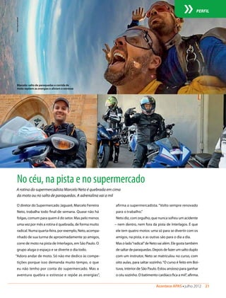 Acontece APAS • julho 2012  21 
PERFIL
No céu, na pista e no supermercado
O diretor do Supermercado Jaguaré, Marcelo Ferreira
Neto, trabalha todo final de semana. Quase não há
folgas, comum para quem é do setor. Mas pelo menos
uma vez por mês a rotina é quebrada, de forma muito
radical. Numa quarta-feira, por exemplo, Neto, acompa-
nhado de sua turma de aproximadamente 30 amigos,
corre de moto na pista de Interlagos, em São Paulo. O
grupo aluga o espaço e se diverte o dia todo.
“Adoro andar de moto. Só não me dedico às compe-
tições porque isso demanda muito tempo, o que
eu não tenho por conta do supermercado. Mas a
aventura quebra o estresse e repõe as energias”,
A rotina do supermercadista Marcelo Neto é quebrada em cima
da moto ou no salto de paraquedas. A adrenalina vai a mil
Fotos:Arquivopessoal
Marcelo: salto de paraquedas e corrida de
moto repõem as energias e aliviam o estresse
afirma o supermercadista. “Volto sempre renovado
para o trabalho.”
Neto diz, com orgulho, que nunca sofreu um acidente
– nem dentro, nem fora da pista de Interlagos. É que
ele tem quatro motos: uma só para se divertir com os
amigos, na pista, e as outras são para o dia a dia.
Mas o lado“radical”de Neto vai além. Ele gosta também
desaltardeparaquedas.Depoisdefazerumsaltoduplo
com um instrutor, Neto se matriculou no curso, com
oito aulas, para saltar sozinho.“O curso é feito em Boi-
tuva, interior de São Paulo. Estou ansioso para ganhar
o céu sozinho. O batimento cardíaco fica a mil”, afirma.
 