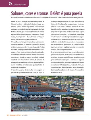 Belém do Pará é tão especial que está em poemas de
Manoel Bandeira e Mário de Andrade. O lugar tem
sabores, cores e aromas inigualáveis. São as barracas
de tacacá, as vendas de açaí, a hospitalidade dos habi-
tantes e a beleza, que pode ser admirada num simples
passeio pelas ruas cercadas por mangueiras. O calor
sufoca, mas logo vem a chuva, todas as tardes, para
refrescar. E há muitos lugares para visitar.
A Praça Siqueira Campos é inspiradora: está no centro
comercial de Belém. Lá, fica a Praça do Relógio, um qua-
driláteroquecompreendeaTravessaMarquêsdePombal,
ruaPadreChampagnat,avenida16deNovembroeadoca
doVer-o-Peso–pontoturísticoecultural,consideradaa
maiorfeiraaoarlivredaAméricaLatina.Omonumento
que chama a atenção na praça é um relógio instalado
no alto de uma elegante torre de ferro, de 12 metros de
altura, com decoração que indica os pontos cardeais e
quatro medalhões simbolizando as quatro estações do
ano escritas em italiano.
O bondinho, acima de tudo, faz uma viagem ao
passado. E agrada não apenas as crianças. Todos os
Sabores,coresearomas.Belémépurapoesia
Acapitalparaense,conhecidatambémcomo“ametrópoledaAmazônia”,ofereceaventura,históriaereligiosidade
domingos ele parte de um local que fica ao lado do
Museu de Arte Sacra, faz um passeio em frente aos
palácios Lauro Sodré e Antônio Lemos e vai até a Rua
João Alfredo. Em seguida, retorna pelo mesmo trajeto,
enquanto um guia conta a história de todos os lugares.
Outro ponto imperdível é a Estação das Docas, local
resultado de um cuidadoso processo de restauração e
revitalização dos armazéns, que ficava no antigo Porto
de Belém. A estação foi inaugurada em maio de 2000
e é atualmente um dos espaços da capital paraense
que mais remete à região amazônica, nos aspectos
artístico, cultural e gastronômico.
E, certamente, você já ouviu falar em uma das maiores
procissões religiosas do Brasil: o Círio de Nazaré. A
procissão toma as ruas de fiéis que agradecem mila-
gres, com lágrimas e orações, e acontece no segundo
domingo de outubro. A imagem daVirgem de Nazaré
sai da Catedral Metropolitana, na Cidade Velha, e é
conduzida pela população até o largo onde está a
Basílica de Nossa Senhora de Nazaré. Um verdadeiro
espetáculo de fé.
22  Acontece APAS • julho 2012
LAZER / VIAGENS
Mercado Ver-o-Peso, a maior feira ao
ar livre da América Latina. No detalhe,
o bondinho: viagem ao passado
Fotos:Divulgação
 