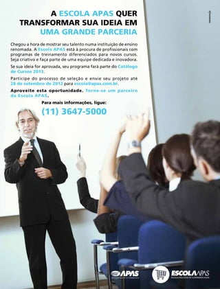 Acontece APAS • julho 2012  23 
Chegou a hora de mostrar seu talento numa instituição de ensino
renomada. A Escola APAS está à procura de profissionais com
programas de treinamento diferenciados para novos cursos.
Seja criativo e faça parte de uma equipe dedicada e inovadora.
Se sua ideia for aprovada, seu programa fará parte do Catálogo
de Cursos 2013.
ParticipeParticipe do processo de seleção e envie seu projeto até
28 de setembro de 2012 para escola@apas.com.br.
Aproveite esta oportunidade. Torne-se um parceiro
da Escola APAS.
Para mais informações, ligue:
(11) 3647-5000
A ESCOLA APAS QUER
TRANSFORMAR SUA IDEIA EM
UMA GRANDE PARCERIA
 