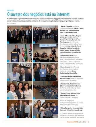 Acontece APAS • julho 2012  5 
O sucesso dos negócios está na internet
A APAS recebeu supermercadistas em mais uma edição do Encontros Happy Hour. O palestrante Marcelo Tas falou
sobre redes sociais: virtudes e efeitos colaterais da nova comunicação digital. Veja quem prestigiou o evento.
PRODUTOS
1 2
3 4
5 6
7
9
8
1. Rafael Colombo, mestre de
cerimônias do evento, Carlos Corrêa,
Marcelo Tas, João d’Almeida
Filho e Omar Abdul Assaf
2. João d’Almeida Filho, Rogério
Miotto, Omar Abdul Assaf,
Romano Pansera, Marcelo Tas,
Alan Augusto (da J. Almeida
Distribuidora, patrocinadora master
do evento), José Eduardo Vaz de
Carvalho, Fabiano Benedetti,
João e Suzana Sanzovo, Pedro
Lopes Brandão e Carlos Corrêa
3. Omar Abdul Assaf, vice-
-presidente e delegado junto à
Abras – representando o presidente
João Galassi – abriu o evento no
Espaço APAS Centro de Convenções
4. José Almeida (da J. Almeida
Distribuidora, patrocinadora
master do evento), Omar
Abdul Assaf e Marcelo Tas
5. Gustavo Taniguchi e Leandro
Martins Caires, da Iveco Caminhões
(patrocinadora do evento)
6. Taís Zanetti, Rafael Herrera,
Cibele Castro e Edilaine Santos,
do Azeites Cardeal (Bunge Brasil,
patrocinadora do evento)
7. Romarli Lima, Adriana Pinto
e Maria Betânia Bueno, da
Parllare Palestras e Negócios
8. Mais de 400 pessoas
acompanharam a palestra no Espaço
APAS Centro de Convenções
9. Silvia Ferraz, Iva Amoroso, Cácio
Machado Filho e Henrique Crespi
10. Prosegur (empresa patrocinadora)
trouxe um caricaturista que desenhou
caricaturas de convidados em canecas
Fotos > Denis Ribeiro
10
 