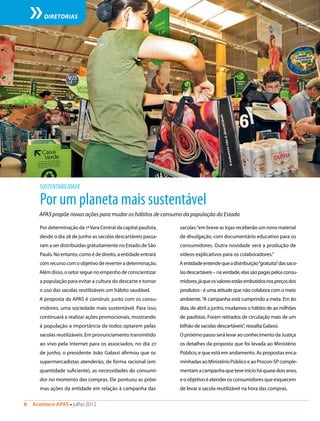 6  Acontece APAS • julho 2012
DIRETORIAS
Por um planeta mais sustentável
APAS propõe novas ações para mudar os hábitos de consumo da população do Estado
Por determinação da 1ªVara Central da capital paulista,
desde o dia 28 de junho as sacolas descartáveis passa-
ram a ser distribuídas gratuitamente no Estado de São
Paulo. No entanto, como é de direito, a entidade entrará
com recurso com o objetivo de reverter a determinação.
Além disso, o setor segue no empenho de conscientizar
a população para evitar a cultura do descarte e tornar
o uso das sacolas reutilizáveis um hábito saudável.
A proposta da APAS é construir, junto com os consu-
midores, uma sociedade mais sustentável. Para isso,
continuará a realizar ações promocionais, mostrando
à população a importância de todos optarem pelas
sacolas reutilizáveis. Em pronunciamento transmitido
ao vivo pela internet para os associados, no dia 27
de junho, o presidente João Galassi afirmou que os
supermercadistas atenderão, de forma racional (em
quantidade suficiente), as necessidades do consumi-
dor no momento das compras. Ele pontuou as próxi-
mas ações da entidade em relação à campanha das
SUSTENTABILIDADE
sacolas:“em breve as lojas receberão um novo material
de divulgação, com documentário educativo para os
consumidores. Outra novidade será a produção de
vídeos explicativos para os colaboradores.”
Aentidadeentendequeadistribuição“gratuita”dassaco-
lasdescartáveis–naverdade,elassãopagaspelosconsu-
midores,jáqueosvaloresestãoembutidosnospreçosdos
produtos - é uma atitude que não colabora com o meio
ambiente.“A campanha está cumprindo a meta. Em 80
dias, de abril a junho, mudamos o hábito de 40 milhões
de paulistas. Foram retirados de circulação mais de um
bilhão de sacolas descartáveis”, ressalta Galassi.
O próximo passo será levar ao conhecimento da Justiça
os detalhes da proposta que foi levada ao Ministério
Público, e que está em andamento. As propostas enca-
minhadas ao Ministério Público e ao Procon-SP comple-
mentamacampanhaqueteveinícioháquasedoisanos,
e o objetivo é atender os consumidores que esquecem
de levar a sacola reutilizável na hora das compras.
Divulgação
 