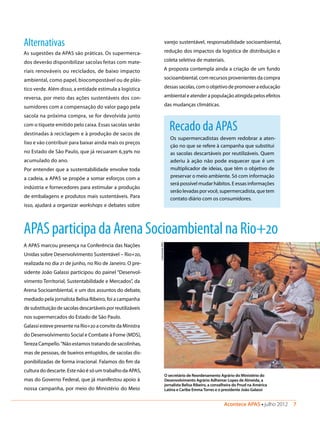 Acontece APAS • julho 2012  7 
Recado da APAS
Os supermercadistas devem redobrar a aten-
ção no que se refere à campanha que substitui
as sacolas descartáveis por reutilizáveis. Quem
aderiu à ação não pode esquecer que é um
multiplicador de ideias, que têm o objetivo de
preservar o meio ambiente. Só com informação
será possível mudar hábitos. E essas informações
serão levadas por você, supermercadista, que tem
contato diário com os consumidores.
Alternativas
As sugestões da APAS são práticas. Os supermerca-
dos deverão disponibilizar sacolas feitas com mate-
riais renováveis ou reciclados, de baixo impacto
ambiental, como papel, biocompostável ou de plás-
tico verde. Além disso, a entidade estimula a logística
reversa, por meio das ações sustentáveis dos con-
sumidores com a compensação do valor pago pela
sacola na próxima compra, se for devolvida junto
com o tíquete emitido pelo caixa. Essas sacolas serão
destinadas à reciclagem e à produção de sacos de
lixo e vão contribuir para baixar ainda mais os preços
no Estado de São Paulo, que já recuaram 6,39% no
acumulado do ano.
Por entender que a sustentabilidade envolve toda
a cadeia, a APAS se propõe a somar esforços com a
indústria e fornecedores para estimular a produção
de embalagens e produtos mais sustentáveis. Para
isso, ajudará a organizar workshops e debates sobre
varejo sustentável, responsabilidade socioambiental,
redução dos impactos da logística de distribuição e
coleta seletiva de materiais.
A proposta contempla ainda a criação de um fundo
socioambiental, com recursos provenientes da compra
dessas sacolas, com o objetivo de promover a educação
ambiental e atender a população atingida pelos efeitos
das mudanças climáticas.
APASparticipadaArenaSocioambientalnaRio+20
A APAS marcou presença na Conferência das Nações
Unidas sobre Desenvolvimento Sustentável – Rio+20,
realizada no dia 21 de junho, no Rio de Janeiro. O pre-
sidente João Galassi participou do painel “Desenvol-
vimento Territorial, Sustentabilidade e Mercados”, da
Arena Socioambiental, e um dos assuntos do debate,
mediado pela jornalista Belisa Ribeiro, foi a campanha
de substituição de sacolas descartáveis por reutilizáveis
nos supermercados do Estado de São Paulo.
Galassi esteve presente na Rio+20 a convite da Ministra
do Desenvolvimento Social e Combate à Fome (MDS),
Tereza Campello.“Não estamos tratando de sacolinhas,
mas de pessoas, de bueiros entupidos, de sacolas dis-
ponibilizadas de forma irracional. Falamos do fim da
cultura do descarte. Este não é só um trabalho da APAS,
mas do Governo Federal, que já manifestou apoio à
nossa campanha, por meio do Ministério do Meio
O secretário de Reordenamento Agrário do Ministério do
Desenvolvimento Agrário Adhemar Lopes de Almeida, a
jornalista Belisa Ribeiro, a conselheira do Pnud na América
Latina e Caribe EmmaTorres e o presidente João Galassi
ComunicaçãoAPAS
 