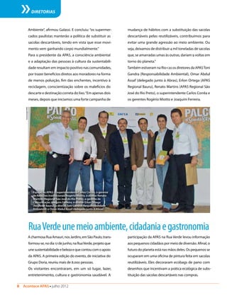 8  Acontece APAS • julho 2012
DIRETORIAS
Ambiente”, afirmou Galassi. E concluiu: “os supermer-
cados paulistas manterão a política de substituir as
sacolas descartáveis, tendo em vista que esse movi-
mento vem ganhando corpo mundialmente.”
Para o presidente da APAS, a consciência ambiental
e a adaptação das pessoas à cultura da sustentabili-
dade resultam em impacto positivo nas comunidades,
por trazer benefícios diretos aos moradores na forma
de menos poluição, fim das enchentes, incentivo à
reciclagem, conscientização sobre os malefícios do
descarte e destinação correta do lixo.“Em apenas dois
meses, depois que iniciamos uma forte campanha de
mudança de hábitos com a substituição das sacolas
descartáveis pelas reutilizáveis, contribuímos para
evitar uma grande agressão ao meio ambiente. Ou
seja, deixamos de distribuir 4 mil toneladas de sacolas
que, se amarradas umas às outras, dariam 9 voltas em
torno do planeta.”
Também estiveram na Rio+20 os diretores da APASToni
Gandra (Responsabilidade Ambiental), Omar Abdul
Assaf (delegado junto à Abras), Erlon Ortega (APAS
Regional Bauru), Renato Martins (APAS Regional São
José do Rio Preto), o superintendente Carlos Corrêa e
os gerentes Rogério Miotto e Joaquim Ferreira.
RuaVerdeunemeioambiente,cidadaniaegastronomia
AcharmosaRuaAmauri,nosJardins,emSãoPaulo,trans-
formou-se,nodia17dejunho,naRuaVerde,projetoque
unesustentabilidadeebelezaequecontoucomoapoio
da APAS. A primeira edição do evento, de iniciativa do
Grupo Doria, reuniu mais de 8.000 pessoas.
Os visitantes encontraram, em um só lugar, lazer,
entretenimento, cultura e gastronomia saudável. A
participação da APAS na Rua Verde levou informação
aos pequenos cidadãos por meio de diversão. Afinal, o
futuro do planeta está nas mãos deles. Os pequenos se
ocuparam em uma oficina de pintura feita em sacolas
reutilizáveis. Eles decoraram ecobags de pano com
desenhos que incentivam a prática ecológica de subs-
tituição das sacolas descartáveis nas compras.
Equipe da APAS: o superintendente Carlos Corrêa, o gerente
de Relações Institucionais Rogério Miotto, o diretor Renato
Martins (Regional São José do Rio Preto), o gerente de
Comunicação Joaquim Ferreira, o diretor Erlon Ortega
(Regional Bauru), o diretorToni Gandra (Responsabilidade
Ambiental) e Omar Abdul Assaf (delegado junto à Abras)
ComunicaçãoAPAS
 