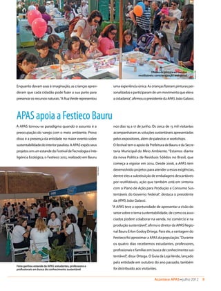 Acontece APAS • julho 2012  9 
APASapoiaaFestiecoBauru
A APAS tornou-se paradigma quando o assunto é a
preocupação do varejo com o meio ambiente. Prova
disso é a presença da entidade no maior evento sobre
sustentabilidadedointeriorpaulista.AAPASexpôsseus
projetosemumestandedoFestivaldeTecnologiaeInte-
ligência Ecológica, o Festieco 2012, realizado em Bauru
Oficina de pintura em sacolas
reutilizáveis: conscientização ambiental
Feira ganhou estande da APAS: estudantes, professores e
profissionais em busca de conhecimento sustentável
EsterParreira
Enquanto davam asas à imaginação, as crianças apren-
deram que cada cidadão pode fazer a sua parte para
preservarosrecursosnaturais.“ARuaVerderepresentou
umaexperiênciaúnica.Ascriançasfizerampinturasper-
sonalizadaseparticiparamdeummovimentoqueeleva
acidadania”,afirmouopresidentedaAPASJoãoGalassi.
nos dias 14 a 17 de junho. Os cerca de 15 mil visitantes
acompanharam as soluções sustentáveis apresentadas
pelos expositores, além de palestras e workshops.
O festival tem o apoio da Prefeitura de Bauru e da Secre-
taria Municipal do Meio Ambiente. “Estamos diante
da nova Política de Resíduos Sólidos no Brasil, que
começa a vigorar em 2014. Desde 2008, a APAS tem
desenvolvido projetos para atender a estas exigências,
dentre eles a substituição de embalagens descartáveis
por reutilizáveis, ação que também está em sintonia
com o Plano de Ação para Produção e Consumo Sus-
tentáveis do Governo Federal”, destaca o presidente
da APAS João Galassi.
“A APAS teve a oportunidade de apresentar a visão do
setor sobre o tema sustentabilidade, de como os asso-
ciados podem colaborar na venda, no comércio e na
produção sustentável”, afirma o diretor da APAS Regio-
nal Bauru Erlon Godoy Ortega. Para ele, a vantagem do
Festieco foi aproximar a APAS da população.“Durante
os quatro dias recebemos estudantes, professores,
profissionais e famílias em busca de conhecimento sus-
tentável”, disse Ortega. O Guia da Loja Verde, lançado
pela entidade em outubro do ano passado, também
foi distribuído aos visitantes.
ArquivoAPAS
 