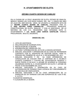 H. AYUNTAMIENTO DE ELOTA


            DÉCIMA CUARTA SESION DE CABILDO


EN LA CIUDAD DE LA CRUZ, MUNICIPIO DE ELOTA, ESTADO DE SINALOA,
MÉXICO, SIENDO LAS 12:00 (DOCE HORAS) DEL DIA 11 (ONCE) DEL MES
DE JULIO DEL AÑO DOS MIL ONCE, SE LEVANTA LA PRESENTE ACTA DE
LA DÉCIMA CUARTA SESIÓN DE CABILDO, PRESIDIDA POR EL
C. ARQ. ARTURO YAÑEZ CABANILLAS,         PRESIDENTE MUNICIPAL
CONSTITUCIONAL DE ELOTA, SINALOA., Y CON LA ASISTENCIA DE LA
MAYORIA DE LOS C.C. REGIDORES QUE INTEGRAN ESTE H.
AYUNTAMIENTO Y LIC. OLGA LIDIA GARCIA GASTELUM, SÍNDICO
PROCURADOR, BAJO EL SIGUIENTE;

                        ORDEN DEL DIA:


  1.  LISTA DE ASISTENCIA
  2.  DECLARACION DE QUORUM LEGAL
  3.  INSTALACIÓN DE LA SESIÓN
  4.  APROBACIÓN DEL ORDEN DEL DIA
  5.  LECTURA Y APROBACION DEL ACTA DE LA SESION ANTERIOR
  6.  ANÁLISIS, DISCUSIÓN Y APROBACIÓN EN SU CASO DE REFRENDAR
      CONTRATO CON EL DESPACHO DE GESTION SOCIAL, PARA EL
      PERIODO DEL PRIMERO DE JULIO AL 31 DE DICIEMBRE DEL 2011.
  7. ANÁLISIS, DISCUSIÓN Y EN         SU CASO APROBACION DE
      CANCELACION DE ACEUDO POR LA CANTIDAD DE $ 144,869.21
      (CUENTO CUARENTA Y CUATRO MIL OCHOCIENTOS SESENTA Y
      NUEVE PESOS 21/100 M.N.), A JAPAME DE ACUERDO AL CONVENIO
      CELEBRADO ENTRE EL H. AYUNTAMIENTO DE ELOTA Y JAPAME DE
      FECHA 10 DE NOVIEMBRE DEL 2010.
  8. ANÁLISIS, DISCUSIÓN Y APROBACIÓN EN SU CASO DE
      AUTORIZACION DE PERMISO PARA LICENCIA DE FUNCIONAMIENTO
      DE UNA SALA DE VIDEOJUEGOS.
  9. ANÁLISIS, DISCUSIÓN Y EN SU CASO APROBACIÓPN DE LA
      DONACION DE UN TERRENO CON UNA SUPERFICIE DE 1,634.70 M2.
      A (U.P.N.)
  10. ASUNTOS GENERALES
  11. CLAUSURA DE LA SESIÓN.




                               1
 