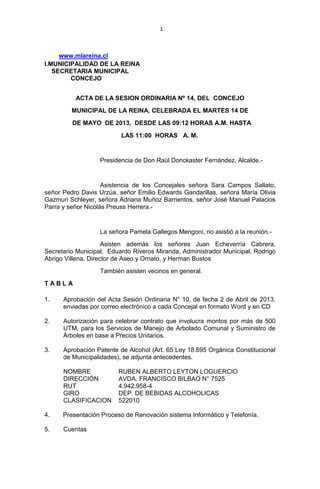 1
www.mlareina.cl
I.MUNICIPALIDAD DE LA REINA
SECRETARIA MUNICIPAL
CONCEJO
ACTA DE LA SESION ORDINARIA Nº 14, DEL CONCEJO
MUNICIPAL DE LA REINA, CELEBRADA EL MARTES 14 DE
DE MAYO DE 2013, DESDE LAS 09:12 HORAS A.M. HASTA
LAS 11:00 HORAS A. M.
Presidencia de Don Raúl Donckaster Fernández, Alcalde.-
Asistencia de los Concejales señora Sara Campos Sallato,
señor Pedro Davis Urzúa, señor Emilio Edwards Gandarillas, señora María Olivia
Gazmuri Schleyer, señora Adriana Muñoz Barrientos, señor José Manuel Palacios
Parra y señor Nicolás Preuss Herrera.-
La señora Pamela Gallegos Mengoni, no asistió a la reunión.-
Asisten además los señores Juan Echeverría Cabrera,
Secretario Municipal; Eduardo Riveros Miranda, Administrador Municipal, Rodrigo
Abrigo Villena, Director de Aseo y Ornato, y Herman Bustos
También asisten vecinos en general.
T A B L A
1. Aprobación del Acta Sesión Ordinaria N° 10, de fecha 2 de Abril de 2013,
enviadas por correo electrónico a cada Concejal en formato Word y en CD
2. Autorización para celebrar contrato que involucra montos por más de 500
UTM, para los Servicios de Manejo de Arbolado Comunal y Suministro de
Árboles en base a Precios Unitarios.
3. Aprobación Patente de Alcohol (Art. 65 Ley 18.695 Orgánica Constitucional
de Municipalidades), se adjunta antecedentes.
NOMBRE RUBEN ALBERTO LEYTON LOGUERCIO
DIRECCIÓN AVDA. FRANCISCO BILBAO N° 7525
RUT 4.942.958-4
GIRO DEP. DE BEBIDAS ALCOHOLICAS
CLASIFICACION 522010
4. Presentación Proceso de Renovación sistema Informático y Telefonía.
5. Cuentas
 