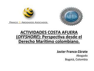 Javier	
  Franco-­‐Zárate	
  
Abogado	
  
Bogotá,	
  Colombia	
  
ACTIVIDADES	
  COSTA	
  AFUERA	
  
(OFFSHORE):	
  PerspecAva	
  desde	
  el	
  
Derecho	
  MaríAmo	
  colombiano.	
  
 