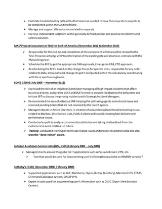  Facilitate troubleshootingcallswithotherteamsasneeded tohave the requestsorprojectsto
be completedwithinthe SLA time frame.
 Manage and supportall escalationsrelatedtorequests.
 Exercise independentjudgmentwithingenerallydefinedpoliciesandpracticestoidentifyand
selectasolution.
MACProjectConsultant at TSIG for Bank of America (November2012 to October 2014)
 Responsible forthe end-to-endcompletionof the componentwhichwouldbe relatedtothe
Tele-Presence activity/VOIPtransformationof the existingsite andalsotoco-ordinate withthe
PMand Engineer.
 Schedule the RFCtoget the appropriate CABapprovals,EmergencyCAB,CTOapprovals.
 Reschedulingthe RFC’sbasedonthe change freeze forspecific sites,responsible foranyorder
relatedtoData, Voice networkchangestogetitcompletedwithinthe scheduleby coordinating
withthe respective engineers.
KONE GSD (I) (July2009 – November2012)
 Exercisedthe role of anIncident Coordinatormanagingall highimpactincidentsthataffect
businessdirectly,analyzethe CSATandDSATstrendto provide feedbacktothe defaultersand
initiate SRTtodiscussthe priorityincidentswithStrategicIncidentManagers.
 Demonstratedthe role of a BackupSME helpingthe call takingagentsontechnical issue and
resolvedpendingticketsthatare not resolvedbythe level 1agents.
 Managed objectsinActive Directory,increationof accountsinADand troubleshootingissues
relatedtoMailbox,DistributionLists,PublicFoldersandtroubleshootingMail deliveryand
performance issues.
 Conductede-pollstoanalyze customerdissatisfactionandtakingthe feedbackfromthe
customerstoavoidmistakesinfuture.
 Training: Conductedtrainingontechnical relatedissuesandprocessrelatedtoKONEandalso
won the “BestTrainer” award.
Johnson& Johnson Service India(JJSI, GSD) (February2009 – July2009)
 Managed clientsaroundthe globe forITapplicationssuchasPasswordreset,VPN,etc.
 Tool that would be usedforDocumentinguser’sinformationwouldbe onREMEDY version7
Sotheby’s(GSD) (December2008- February 2009)
 SupportedapplicationssuchasSAP,Blackberry,Hyena(Active Directory),MacintoshOS,STARS,
ClientandCatalogue system, CISCOVPN.
 Expertintoolsusedfor documentinguser’sinformationsuchasOVSC(Open-ViewSolution
Centre).
 