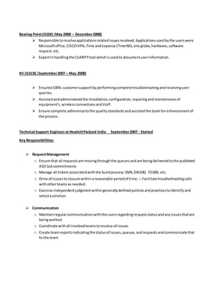Bearing Point(GSDI) (May 2008 – December2008)
 Responsible toresolveapplicationsrelatedissuesresolved.Applicationsusedbythe userswere
Microsoftoffice,CISCOVPN,Time andexpense (TimeNX), one globe,hardware,software
request.etc.
 Expertinhandlingthe CLARIFYtool whichisusedto documentuserinformation.
KV (GSCB) (September2007 – May 2008)
 Ensured100% customersupportbyperformingcompletetroubleshootingandresolvinguser
queries.
 Assistedandadministeredthe Installation,configuration,repairingandmaintenance of
equipment’s,wirelessconnectionsandVoIP.
 Ensure complete adherencetothe qualitystandardsandassistedthe teamforenhancementof
the process.
Technical Support Engineerat HewlettPackard India September2007 - Started
Key Responsibilities:
 RequestManagement
o Ensure that all requestsare movingthroughthe queuesandare beingdeliveredtothe published
ASD SLA commitments
o Manage all ticketsassociatedwiththe buildprocess:SM9,DW100, TO300, etc.
o Drive all issuestoclosure withinareasonable periodof time. o Facilitatetroubleshootingcalls
withotherteamsas needed.
o Exercise independentjudgmentwithingenerallydefinedpoliciesandpracticestoidentifyand
selectasolution.
 Communication
o Maintainregularcommunicationwiththe usersregardingrequeststatusandanyissuesthatare
beingworked.
o Coordinate withall involvedteamstoresolve all issues.
o Create teamreportsindicatingthe statusof issues,queues,andrequestsandcommunicate that
to the team
 