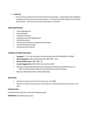  Leadership
o Act as the firstescalationpointforServerDeliveryCoordinators o Applyadvancedknowledgeto
complex businessissuesandrecommendactions o Contribute tothe developmentof newideas
and methods o Trainand mentorotherCoordinatorsonthe team
CORE COMPETENCIES:
• ProjectManagement
• Service Delivery
• StrategicIT Planning
• LeadershipandTalentManagement
• ConflictResolution
• Infrastructure Architecture Design/Implementation
• TroubleshootingTechniques
• CoordinationandTracking
TECHNICAL & COMPUTING SKILLS:
• Languages: C, C++, Basic Hardware,Networking,MicrosoftOffice 2003,2007 and 2010.
• OperatingSystems: MicrosoftWindowsXP,2003, 2007, Vista.
• MicrosoftOffice Suite:2003, 2007, XP.
• IncidentloggingTools: OVSD,OVSC,Remedy7and SM7.
• BlackberryDesktopManager(Active SyncSoftware forBlackberryHandheldDevices.)
VPN Troubleshooting,ConfigurationandRSA ACE Serveradministration.
• MS Excel,Word& PowerPoint,MicrosoftOutlook.
EDUCATION:
• Bachelor’sinCommerce fromChrist University –Year2006.
• Master’sin ‘BusinessAdministration’withmajorsinmarketingfromSikkimUniversity –Year
2011.
CERTIFICATION:
Completedthe CompTiAA+certificationHardware paper.
REFERENCES: Availableuponrequest.
 