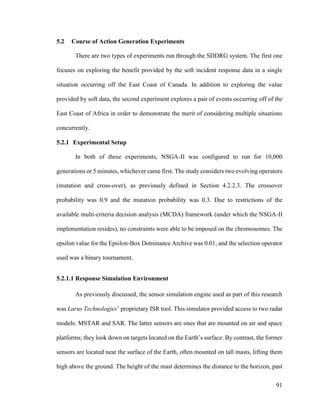91
5.2 Course of Action Generation Experiments
There are two types of experiments run through the SDDRG system. The first one
focuses on exploring the benefit provided by the soft incident response data in a single
situation occurring off the East Coast of Canada. In addition to exploring the value
provided by soft data, the second experiment explores a pair of events occurring off of the
East Coast of Africa in order to demonstrate the merit of considering multiple situations
concurrently.
5.2.1 Experimental Setup
In both of these experiments, NSGA-II was configured to run for 10,000
generations or 5 minutes, whichever came first. The study considers two evolving operators
(mutation and cross-over), as previously defined in Section 4.2.2.3. The crossover
probability was 0.9 and the mutation probability was 0.3. Due to restrictions of the
available multi-criteria decision analysis (MCDA) framework (under which the NSGA-II
implementation resides), no constraints were able to be imposed on the chromosomes. The
epsilon value for the Epsilon-Box Dominance Archive was 0.01, and the selection operator
used was a binary tournament.
5.2.1.1 Response Simulation Environment
As previously discussed, the sensor simulation engine used as part of this research
was Larus Technologies’ proprietary ISR tool. This simulator provided access to two radar
models: MSTAR and SAR. The latter sensors are ones that are mounted on air and space
platforms; they look down on targets located on the Earth’s surface. By contrast, the former
sensors are located near the surface of the Earth, often mounted on tall masts, lifting them
high above the ground. The height of the mast determines the distance to the horizon, past
 