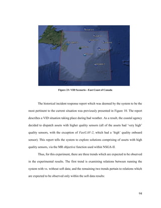 94
Figure 23: VID Scenario - East Coast of Canada
The historical incident response report which was deemed by the system to be the
most pertinent to the current situation was previously presented in Figure 10. The report
describes a VID situation taking place during bad weather. As a result, the coastal agency
decided to dispatch assets with higher quality sensors (all of the assets had ‘very high’
quality sensors, with the exception of FastUAV-2, which had a ‘high’ quality onboard
sensor). This report tells the system to explore solutions comprising of assets with high
quality sensors, via the MR objective function used within NSGA-II.
Thus, for this experiment, there are three trends which are expected to be observed
in the experimental results. The first trend is examining relations between running the
system with vs. without soft data; and the remaining two trends pertain to relations which
are expected to be observed only within the soft data results:
 