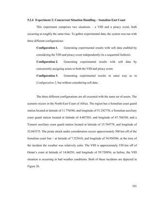 101
5.2.4 Experiment 2: Concurrent Situation Handling – Somalian East Coast
This experiment comprises two situations – a VID and a piracy event, both
occurring at roughly the same time. To gather experimental data, the system was run with
three different configurations:
Configuration 1. Generating experimental results with soft data enabled by
considering the VID and piracy event independently (in a sequential fashion).
Configuration 2. Generating experimental results with soft data by
concurrently assigning assets to both the VID and piracy event.
Configuration 3. Generating experimental results in same way as in
Configuration 2, but without considering soft data.
The three different configurations are all executed with the same set of assets. The
scenario occurs in the North-East Coast of Africa. The region has a Somalian coast guard
station located at latitude of 11.776586, and longitude of 51.242778; a Somalian auxiliary
coast guard station located at latitude of 4.407503, and longitude of 47.784330; and a
Yemeni auxiliary coast guard station located at latitude of 15.769778, and longitude of
52.043575. The pirate attack under consideration occurs approximately 500 km off of the
Somalian coast line – at latitude of 7.525418, and longitude of 54.950306; at the time of
the incident the weather was relatively calm. The VID is approximately 530 km off of
Oman’s coast at latitude of 14.06291, and longitude of 59.720956; as before, the VID
situation is occurring in bad weather conditions. Both of these incidents are depicted in
Figure 26.
 