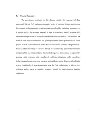 114
5.3 Chapter Summary
The experiments conducted in this chapter validate the proposed soft-data-
augmented SA and CoA techniques through a series of maritime domain experiments.
Furthermore, performance metrics are proposed and utilized for each of the techniques. As
it pertains to SA, the proposed approach is used to proactively identify potential VID
situations through the use of two real-world soft incident data sources. The proposed IFE
metric is then used to demonstrate and quantify the exact benefit provided to the fusion
process by each of the soft sources within these two real-world scenarios. The proposed L3
fusion (CoA) methodology is validated through two synthetically generated experiments,
containing VID and pirate incidents. This methodology was demonstrated to successfully
generate viable responses with a number of conflicting objectives, whilst providing a
higher chance of mission success, whenever soft incident response data was utilized in the
system. Additionally, it was demonstrated how the CoA methodology is able to more
optimally assign assets to ongoing incidents, through its multi-situation handling
capabilities.
 