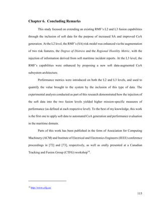 115
Chapter 6. Concluding Remarks
This study focused on extending an existing RMF’s L2 and L3 fusion capabilities
through the inclusion of soft data for the purpose of increased SA and improved CoA
generation. At the L2 level, the RMF’s (SA) risk model was enhanced via the augmentation
of two risk features, the Degree of Distress and the Regional Hostility Metric, with the
injection of information derived from soft maritime incident reports. At the L3 level, the
RMF’s capabilities were enhanced by proposing a new soft data-augmented CoA
subsystem architecture.
Performance metrics were introduced on both the L2 and L3 levels, and used to
quantify the value brought to the system by the inclusion of this type of data. The
experimental analysis conducted as part of this research demonstrated how the injection of
the soft data into the two fusion levels yielded higher mission-specific measures of
performance (as defined at each respective level). To the best of my knowledge, this work
is the first one to apply soft data to automated CoA generation and performance evaluation
in the maritime domain.
Parts of this work has been published in the form of Association for Computing
Machinery (ACM) and Institute of Electrical and Electronics Engineers (IEEE) conference
proceedings in [72] and [73], respectively, as well as orally presented at a Canadian
Tracking and Fusion Group (CTFG) workshop18
.
18
http://www.ctfg.ca/
 