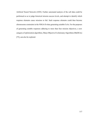 117
Artificial Neural Network (ANN). Further automated analysis of the soft data could be
performed so as to judge historical mission success levels, and attempt to identify which
response elements cause missions to fail. Such response elements could then become
chromosome constraints in the NSGA-II when generating suitable CoAs. For the purposes
of generating suitable responses adhering to more than four mission objectives, a new
category of optimization algorithms, Many-Objective Evolutionary Algorithms (MaOEAs)
[75], can also be explored.
 