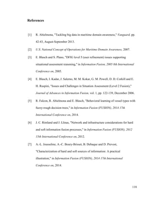 118
References
[1] R. Abielmona, "Tackling big data in maritime domain awareness," Vanguard, pp.
42-43, August-September 2013.
[2] U.S. National Concept of Operations for Maritime Domain Awareness, 2007.
[3] E. Blasch and S. Plano, "DFIG level 5 (user refinement) issues supporting
situational assessment reasoning," in Information Fusion, 2005 8th International
Conference on, 2005.
[4] E. Blasch, I. Kadar, J. Salerno, M. M. Kokar, G. M. Powell, D. D. Corkill and E.
H. Ruspini, "Issues and Challenges in Situation Assessment (Level 2 Fusion),"
Journal of Advances in Information Fusion, vol. 1, pp. 122-139, December 2006.
[5] R. Falcon, R. Abielmona and E. Blasch, "Behavioral learning of vessel types with
fuzzy-rough decision trees," in Information Fusion (FUSION), 2014 17th
International Conference on, 2014.
[6] J. C. Rimland and J. Llinas, "Network and infrastructure considerations for hard
and soft information fusion processes," in Information Fusion (FUSION), 2012
15th International Conference on, 2012.
[7] A.-L. Jousselme, A.-C. Boury-Brisset, B. Debaque and D. Prevost,
"Characterization of hard and soft sources of information: A practical
illustration," in Information Fusion (FUSION), 2014 17th International
Conference on, 2014.
 