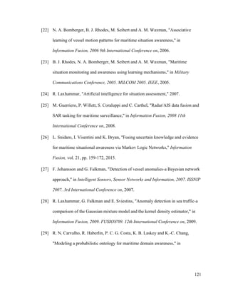 121
[22] N. A. Bomberger, B. J. Rhodes, M. Seibert and A. M. Waxman, "Associative
learning of vessel motion patterns for maritime situation awareness," in
Information Fusion, 2006 9th International Conference on, 2006.
[23] B. J. Rhodes, N. A. Bomberger, M. Seibert and A. M. Waxman, "Maritime
situation monitoring and awareness using learning mechanisms," in Military
Communications Conference, 2005. MILCOM 2005. IEEE, 2005.
[24] R. Laxhammar, "Artificial intelligence for situation assessment," 2007.
[25] M. Guerriero, P. Willett, S. Coraluppi and C. Carthel, "Radar/AIS data fusion and
SAR tasking for maritime surveillance," in Information Fusion, 2008 11th
International Conference on, 2008.
[26] L. Snidaro, I. Visentini and K. Bryan, "Fusing uncertain knowledge and evidence
for maritime situational awareness via Markov Logic Networks," Information
Fusion, vol. 21, pp. 159-172, 2015.
[27] F. Johansson and G. Falkman, "Detection of vessel anomalies-a Bayesian network
approach," in Intelligent Sensors, Sensor Networks and Information, 2007. ISSNIP
2007. 3rd International Conference on, 2007.
[28] R. Laxhammar, G. Falkman and E. Sviestins, "Anomaly detection in sea traffic-a
comparison of the Gaussian mixture model and the kernel density estimator," in
Information Fusion, 2009. FUSION'09. 12th International Conference on, 2009.
[29] R. N. Carvalho, R. Haberlin, P. C. G. Costa, K. B. Laskey and K.-C. Chang,
"Modeling a probabilistic ontology for maritime domain awareness," in
 
