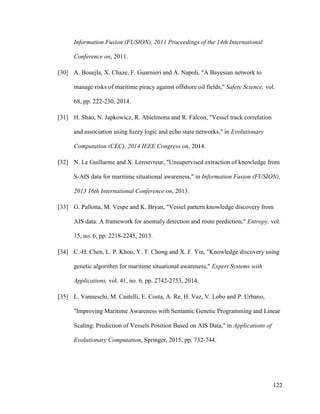 122
Information Fusion (FUSION), 2011 Proceedings of the 14th International
Conference on, 2011.
[30] A. Bouejla, X. Chaze, F. Guarnieri and A. Napoli, "A Bayesian network to
manage risks of maritime piracy against offshore oil fields," Safety Science, vol.
68, pp. 222-230, 2014.
[31] H. Shao, N. Japkowicz, R. Abielmona and R. Falcon, "Vessel track correlation
and association using fuzzy logic and echo state networks," in Evolutionary
Computation (CEC), 2014 IEEE Congress on, 2014.
[32] N. Le Guillarme and X. Lerouvreur, "Unsupervised extraction of knowledge from
S-AIS data for maritime situational awareness," in Information Fusion (FUSION),
2013 16th International Conference on, 2013.
[33] G. Pallotta, M. Vespe and K. Bryan, "Vessel pattern knowledge discovery from
AIS data: A framework for anomaly detection and route prediction," Entropy, vol.
15, no. 6, pp. 2218-2245, 2013.
[34] C.-H. Chen, L. P. Khoo, Y. T. Chong and X. F. Yin, "Knowledge discovery using
genetic algorithm for maritime situational awareness," Expert Systems with
Applications, vol. 41, no. 6, pp. 2742-2753, 2014.
[35] L. Vanneschi, M. Castelli, E. Costa, A. Re, H. Vaz, V. Lobo and P. Urbano,
"Improving Maritime Awareness with Semantic Genetic Programming and Linear
Scaling: Prediction of Vessels Position Based on AIS Data," in Applications of
Evolutionary Computation, Springer, 2015, pp. 732-744.
 