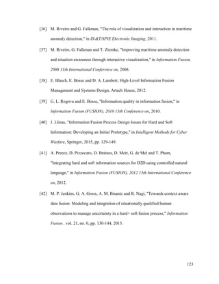123
[36] M. Riveiro and G. Falkman, "The role of visualization and interaction in maritime
anomaly detection," in IS&T/SPIE Electronic Imaging, 2011.
[37] M. Riveiro, G. Falkman and T. Ziemke, "Improving maritime anomaly detection
and situation awareness through interactive visualization," in Information Fusion,
2008 11th International Conference on, 2008.
[38] E. Blasch, E. Bosse and D. A. Lambert, High-Level Information Fusion
Management and Systems Design, Artech House, 2012.
[39] G. L. Rogova and E. Bosse, "Information quality in information fusion," in
Information Fusion (FUSION), 2010 13th Conference on, 2010.
[40] J. Llinas, "Information Fusion Process Design Issues for Hard and Soft
Information: Developing an Initial Prototype," in Intelligent Methods for Cyber
Warfare, Springer, 2015, pp. 129-149.
[41] A. Preece, D. Pizzocaro, D. Braines, D. Mott, G. de Mel and T. Pham,
"Integrating hard and soft information sources for D2D using controlled natural
language," in Information Fusion (FUSION), 2012 15th International Conference
on, 2012.
[42] M. P. Jenkins, G. A. Gross, A. M. Bisantz and R. Nagi, "Towards context aware
data fusion: Modeling and integration of situationally qualified human
observations to manage uncertainty in a hard+ soft fusion process," Information
Fusion , vol. 21, no. 0, pp. 130-144, 2015.
 