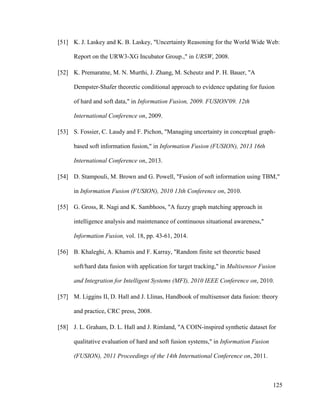 125
[51] K. J. Laskey and K. B. Laskey, "Uncertainty Reasoning for the World Wide Web:
Report on the URW3-XG Incubator Group.," in URSW, 2008.
[52] K. Premaratne, M. N. Murthi, J. Zhang, M. Scheutz and P. H. Bauer, "A
Dempster-Shafer theoretic conditional approach to evidence updating for fusion
of hard and soft data," in Information Fusion, 2009. FUSION'09. 12th
International Conference on, 2009.
[53] S. Fossier, C. Laudy and F. Pichon, "Managing uncertainty in conceptual graph-
based soft information fusion," in Information Fusion (FUSION), 2013 16th
International Conference on, 2013.
[54] D. Stampouli, M. Brown and G. Powell, "Fusion of soft information using TBM,"
in Information Fusion (FUSION), 2010 13th Conference on, 2010.
[55] G. Gross, R. Nagi and K. Sambhoos, "A fuzzy graph matching approach in
intelligence analysis and maintenance of continuous situational awareness,"
Information Fusion, vol. 18, pp. 43-61, 2014.
[56] B. Khaleghi, A. Khamis and F. Karray, "Random finite set theoretic based
soft/hard data fusion with application for target tracking," in Multisensor Fusion
and Integration for Intelligent Systems (MFI), 2010 IEEE Conference on, 2010.
[57] M. Liggins II, D. Hall and J. Llinas, Handbook of multisensor data fusion: theory
and practice, CRC press, 2008.
[58] J. L. Graham, D. L. Hall and J. Rimland, "A COIN-inspired synthetic dataset for
qualitative evaluation of hard and soft fusion systems," in Information Fusion
(FUSION), 2011 Proceedings of the 14th International Conference on, 2011.
 