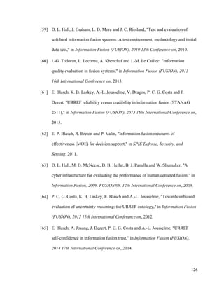 126
[59] D. L. Hall, J. Graham, L. D. More and J. C. Rimland, "Test and evaluation of
soft/hard information fusion systems: A test environment, methodology and initial
data sets," in Information Fusion (FUSION), 2010 13th Conference on, 2010.
[60] I.-G. Todoran, L. Lecornu, A. Khenchaf and J.-M. Le Caillec, "Information
quality evaluation in fusion systems," in Information Fusion (FUSION), 2013
16th International Conference on, 2013.
[61] E. Blasch, K. B. Laskey, A.-L. Jousselme, V. Dragos, P. C. G. Costa and J.
Dezert, "URREF reliability versus credibility in information fusion (STANAG
2511)," in Information Fusion (FUSION), 2013 16th International Conference on,
2013.
[62] E. P. Blasch, R. Breton and P. Valin, "Information fusion measures of
effectiveness (MOE) for decision support," in SPIE Defense, Security, and
Sensing, 2011.
[63] D. L. Hall, M. D. McNeese, D. B. Hellar, B. J. Panulla and W. Shumaker, "A
cyber infrastructure for evaluating the performance of human centered fusion," in
Information Fusion, 2009. FUSION'09. 12th International Conference on, 2009.
[64] P. C. G. Costa, K. B. Laskey, E. Blasch and A.-L. Jousselme, "Towards unbiased
evaluation of uncertainty reasoning: the URREF ontology," in Information Fusion
(FUSION), 2012 15th International Conference on, 2012.
[65] E. Blasch, A. Josang, J. Dezert, P. C. G. Costa and A.-L. Jousselme, "URREF
self-confidence in information fusion trust," in Information Fusion (FUSION),
2014 17th International Conference on, 2014.
 
