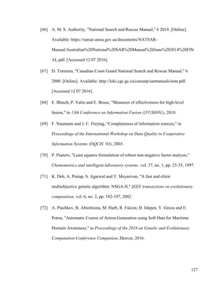 127
[66] A. M. S. Authority, "National Search and Rescue Manual," 6 2014. [Online].
Available: https://natsar.amsa.gov.au/documents/NATSAR-
Manual/Australian%20National%20SAR%20Manual%20June%202014%20FIN
AL.pdf. [Accessed 12 07 2016].
[67] D. Timmins, "Canadian Coast Guard National Search and Rescue Manual," 6
2000. [Online]. Available: http://loki.cgc.gc.ca/cansarp/sarmanuals/nsm.pdf.
[Accessed 12 07 2016].
[68] E. Blasch, P. Valin and E. Bosse, "Measures of effectiveness for high-level
fusion," in 13th Conference on Information Fusion ({FUSION}), 2010.
[69] F. Naumann and J. C. Freytag, "Completeness of information sources," in
Proceedings of the International Workshop on Data Quality in Cooperative
Information Systems (DQCIS ‘03), 2003.
[70] P. Paatero, "Least squares formulation of robust non-negative factor analysis,"
Chemometrics and intelligent laboratory systems, vol. 37, no. 1, pp. 23-35, 1997.
[71] K. Deb, A. Pratap, S. Agarwal and T. Meyarivan, "A fast and elitist
multiobjective genetic algorithm: NSGA-II," IEEE transactions on evolutionary
computation, vol. 6, no. 2, pp. 182-197, 2002.
[72] A. Plachkov, R. Abielmona, M. Harb, R. Falcon, D. Inkpen, V. Groza and E.
Petriu, "Automatic Course of Action Generation using Soft Data for Maritime
Domain Awareness," in Proceedings of the 2016 on Genetic and Evolutionary
Computation Conference Companion, Denver, 2016.
 