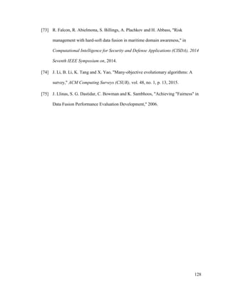 128
[73] R. Falcon, R. Abielmona, S. Billings, A. Plachkov and H. Abbass, "Risk
management with hard-soft data fusion in maritime domain awareness," in
Computational Intelligence for Security and Defense Applications (CISDA), 2014
Seventh IEEE Symposium on, 2014.
[74] J. Li, B. Li, K. Tang and X. Yao, "Many-objective evolutionary algorithms: A
survey," ACM Computing Surveys (CSUR), vol. 48, no. 1, p. 13, 2015.
[75] J. Llinas, S. G. Dastidar, C. Bowman and K. Sambhoos, "Achieving "Fairness" in
Data Fusion Performance Evaluation Development," 2006.
 