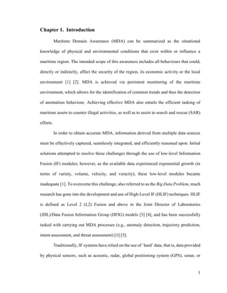 1
Chapter 1. Introduction
Maritime Domain Awareness (MDA) can be summarized as the situational
knowledge of physical and environmental conditions that exist within or influence a
maritime region. The intended scope of this awareness includes all behaviours that could,
directly or indirectly, affect the security of the region, its economic activity or the local
environment [1] [2]. MDA is achieved via persistent monitoring of the maritime
environment, which allows for the identification of common trends and thus the detection
of anomalous behaviour. Achieving effective MDA also entails the efficient tasking of
maritime assets to counter illegal activities, as well as to assist in search and rescue (SAR)
efforts.
In order to obtain accurate MDA, information derived from multiple data sources
must be effectively captured, seamlessly integrated, and efficiently reasoned upon. Initial
solutions attempted to resolve these challenges through the use of low-level Information
Fusion (IF) modules; however, as the available data experienced exponential growth (in
terms of variety, volume, velocity, and veracity), these low-level modules became
inadequate [1]. To overcome this challenge, also referred to as the Big Data Problem, much
research has gone into the development and use of High-Level IF (HLIF) techniques. HLIF
is defined as Level 2 (L2) Fusion and above in the Joint Director of Laboratories
(JDL)/Data Fusion Information Group (DFIG) models [3] [4], and has been successfully
tasked with carrying out MDA processes (e.g., anomaly detection, trajectory prediction,
intent assessment, and threat assessment) [1] [5].
Traditionally, IF systems have relied on the use of ‘hard’ data, that is, data provided
by physical sensors, such as acoustic, radar, global positioning system (GPS), sonar, or
 