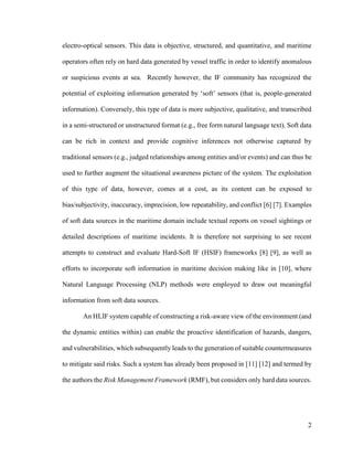 2
electro-optical sensors. This data is objective, structured, and quantitative, and maritime
operators often rely on hard data generated by vessel traffic in order to identify anomalous
or suspicious events at sea. Recently however, the IF community has recognized the
potential of exploiting information generated by ‘soft’ sensors (that is, people-generated
information). Conversely, this type of data is more subjective, qualitative, and transcribed
in a semi-structured or unstructured format (e.g., free form natural language text). Soft data
can be rich in context and provide cognitive inferences not otherwise captured by
traditional sensors (e.g., judged relationships among entities and/or events) and can thus be
used to further augment the situational awareness picture of the system. The exploitation
of this type of data, however, comes at a cost, as its content can be exposed to
bias/subjectivity, inaccuracy, imprecision, low repeatability, and conflict [6] [7]. Examples
of soft data sources in the maritime domain include textual reports on vessel sightings or
detailed descriptions of maritime incidents. It is therefore not surprising to see recent
attempts to construct and evaluate Hard-Soft IF (HSIF) frameworks [8] [9], as well as
efforts to incorporate soft information in maritime decision making like in [10], where
Natural Language Processing (NLP) methods were employed to draw out meaningful
information from soft data sources.
An HLIF system capable of constructing a risk-aware view of the environment (and
the dynamic entities within) can enable the proactive identification of hazards, dangers,
and vulnerabilities, which subsequently leads to the generation of suitable countermeasures
to mitigate said risks. Such a system has already been proposed in [11] [12] and termed by
the authors the Risk Management Framework (RMF), but considers only hard data sources.
 