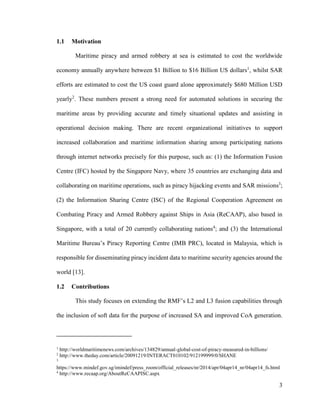 3
1.1 Motivation
Maritime piracy and armed robbery at sea is estimated to cost the worldwide
economy annually anywhere between $1 Billion to $16 Billion US dollars1
, whilst SAR
efforts are estimated to cost the US coast guard alone approximately $680 Million USD
yearly2
. These numbers present a strong need for automated solutions in securing the
maritime areas by providing accurate and timely situational updates and assisting in
operational decision making. There are recent organizational initiatives to support
increased collaboration and maritime information sharing among participating nations
through internet networks precisely for this purpose, such as: (1) the Information Fusion
Centre (IFC) hosted by the Singapore Navy, where 35 countries are exchanging data and
collaborating on maritime operations, such as piracy hijacking events and SAR missions3
;
(2) the Information Sharing Centre (ISC) of the Regional Cooperation Agreement on
Combating Piracy and Armed Robbery against Ships in Asia (ReCAAP), also based in
Singapore, with a total of 20 currently collaborating nations4
; and (3) the International
Maritime Bureau’s Piracy Reporting Centre (IMB PRC), located in Malaysia, which is
responsible for disseminating piracy incident data to maritime security agencies around the
world [13].
1.2 Contributions
This study focuses on extending the RMF’s L2 and L3 fusion capabilities through
the inclusion of soft data for the purpose of increased SA and improved CoA generation.
1
http://worldmaritimenews.com/archives/134829/annual-global-cost-of-piracy-measured-in-billions/
2
http://www.theday.com/article/20091219/INTERACT010102/912199999/0/SHANE
3
https://www.mindef.gov.sg/imindef/press_room/official_releases/nr/2014/apr/04apr14_nr/04apr14_fs.html
4
http://www.recaap.org/AboutReCAAPISC.aspx
 