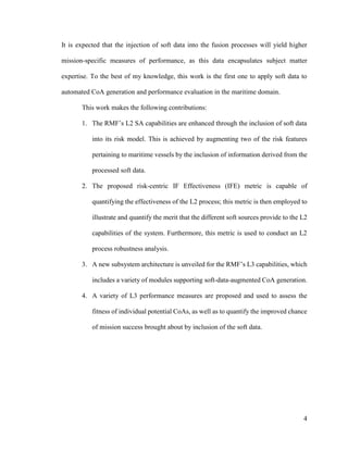 4
It is expected that the injection of soft data into the fusion processes will yield higher
mission-specific measures of performance, as this data encapsulates subject matter
expertise. To the best of my knowledge, this work is the first one to apply soft data to
automated CoA generation and performance evaluation in the maritime domain.
This work makes the following contributions:
1. The RMF’s L2 SA capabilities are enhanced through the inclusion of soft data
into its risk model. This is achieved by augmenting two of the risk features
pertaining to maritime vessels by the inclusion of information derived from the
processed soft data.
2. The proposed risk-centric IF Effectiveness (IFE) metric is capable of
quantifying the effectiveness of the L2 process; this metric is then employed to
illustrate and quantify the merit that the different soft sources provide to the L2
capabilities of the system. Furthermore, this metric is used to conduct an L2
process robustness analysis.
3. A new subsystem architecture is unveiled for the RMF’s L3 capabilities, which
includes a variety of modules supporting soft-data-augmented CoA generation.
4. A variety of L3 performance measures are proposed and used to assess the
fitness of individual potential CoAs, as well as to quantify the improved chance
of mission success brought about by inclusion of the soft data.
 