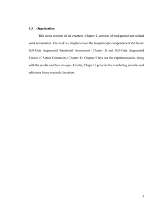 5
1.3 Organization
This thesis consists of six chapters. Chapter 2. consists of background and related
work information. The next two chapters cover the two principle components of the thesis:
Soft-Data Augmented Situational Assessment (Chapter 3) and Soft-Data Augmented
Course of Action Generation (Chapter 4). Chapter 5 lays out the experimentation, along
with the results and their analysis. Finally, Chapter 6 presents the concluding remarks and
addresses future research directions.
 